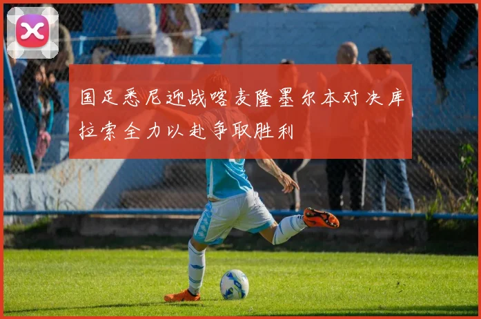 国足悉尼迎战喀麦隆墨尔本对决库拉索全力以赴争取胜利