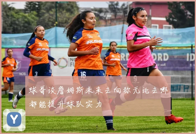 球哥谈詹姆斯未来去向称无论去哪都能提升球队实力