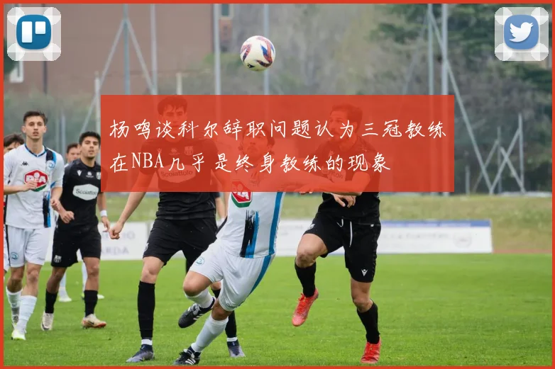 杨鸣谈科尔辞职问题认为三冠教练在NBA几乎是终身教练的现象