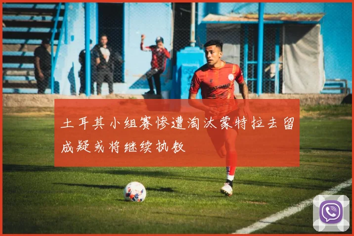 土耳其小组赛惨遭淘汰蒙特拉去留成疑或将继续执教