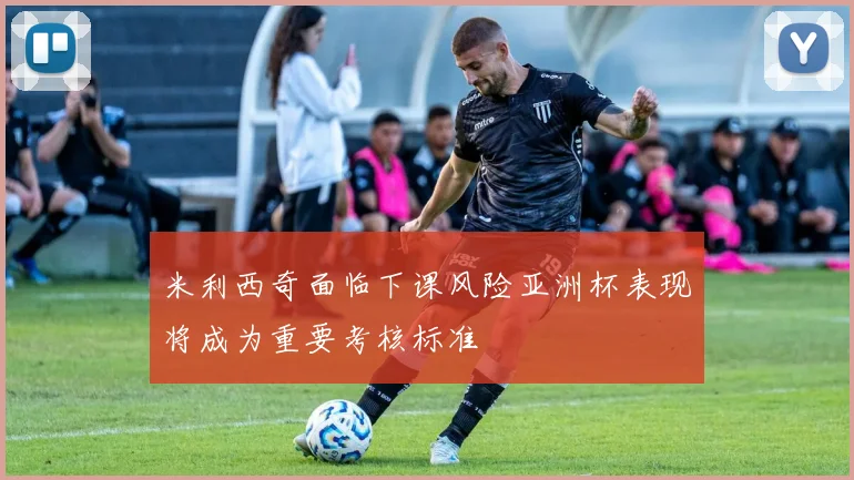 米利西奇面临下课风险亚洲杯表现将成为重要考核标准