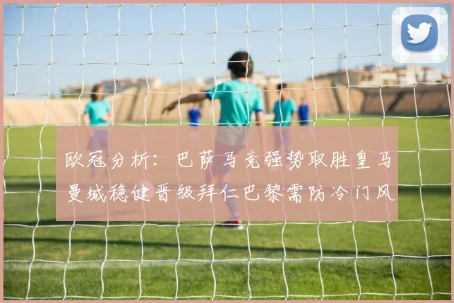 欧冠分析：巴萨马竞强势取胜皇马曼城稳健晋级拜仁巴黎需防冷门风险