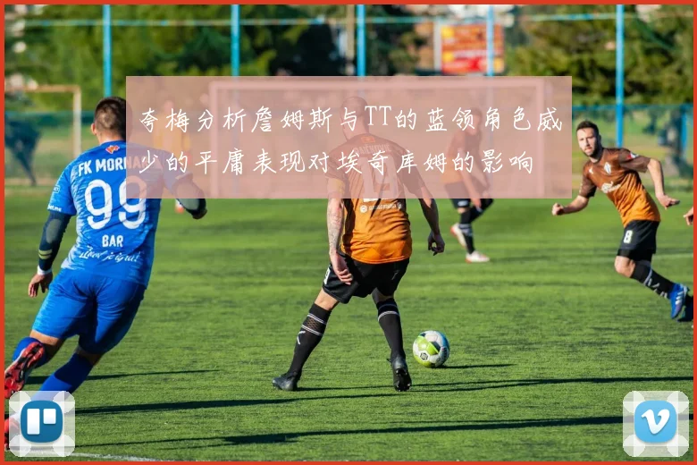 夸梅分析詹姆斯与TT的蓝领角色威少的平庸表现对埃奇库姆的影响