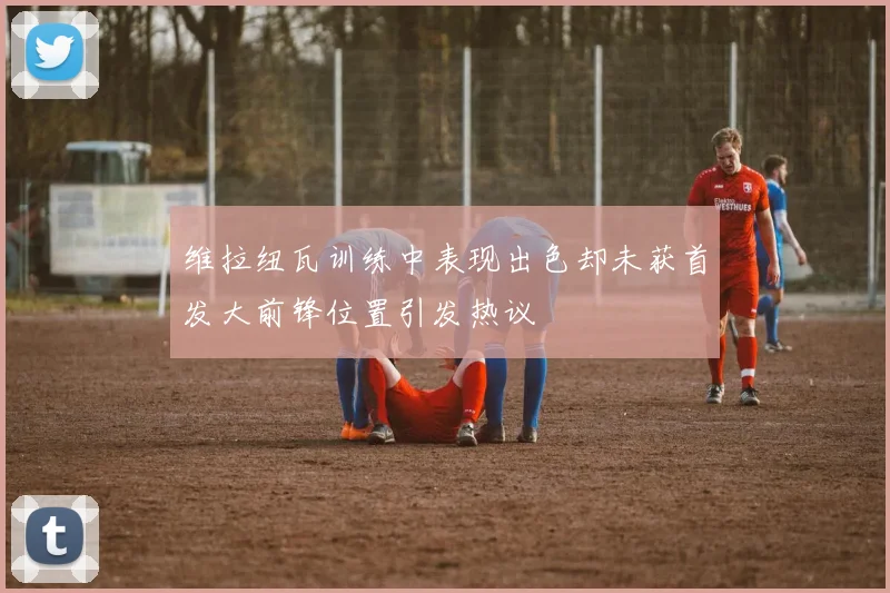 维拉纽瓦训练中表现出色却未获首发大前锋位置引发热议