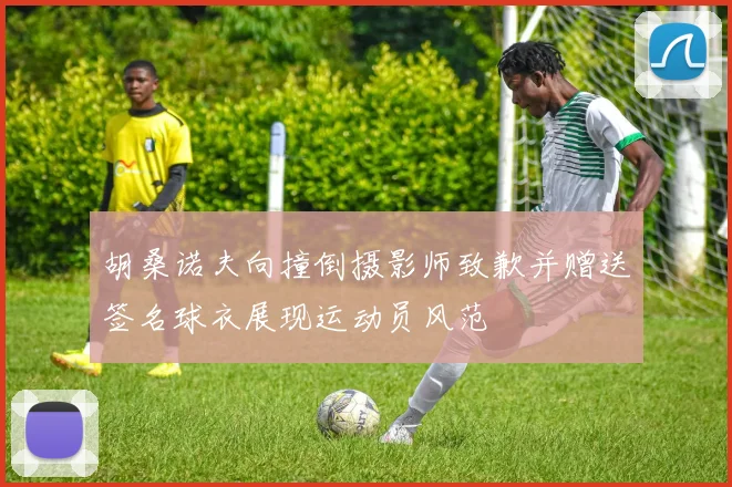 胡桑诺夫向撞倒摄影师致歉并赠送签名球衣展现运动员风范