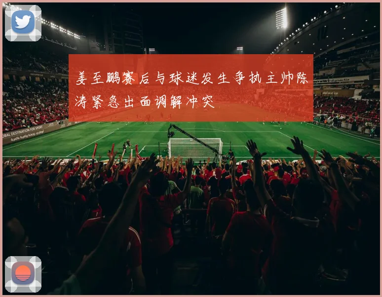 姜至鹏赛后与球迷发生争执主帅陈涛紧急出面调解冲突
