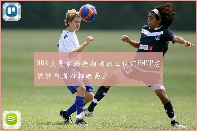NBA交易市场热潮涌动三位前FMVP在短短两周内相继易主