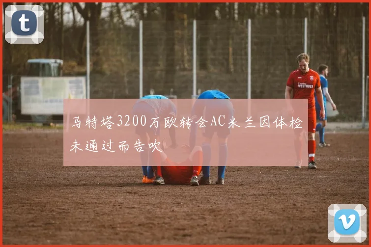 马特塔3200万欧转会AC米兰因体检未通过而告吹