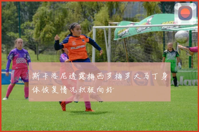 斯卡洛尼透露梅西罗梅罗大马丁身体恢复情况积极向好