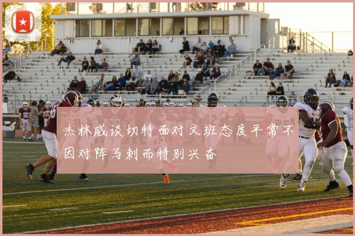 杰林威谈切特面对文班态度平常不因对阵马刺而特别兴奋