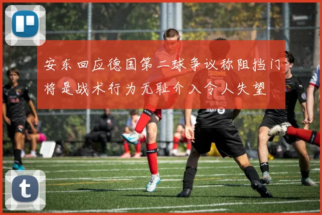 安东回应德国第二球争议称阻挡门将是战术行为无耻介入令人失望