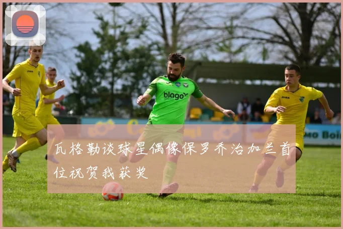 瓦格勒谈球星偶像保罗乔治加兰首位祝贺我获奖