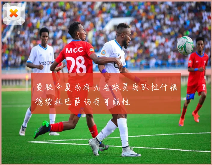 曼联今夏或有九名球员离队拉什福德续租巴萨仍存可能性