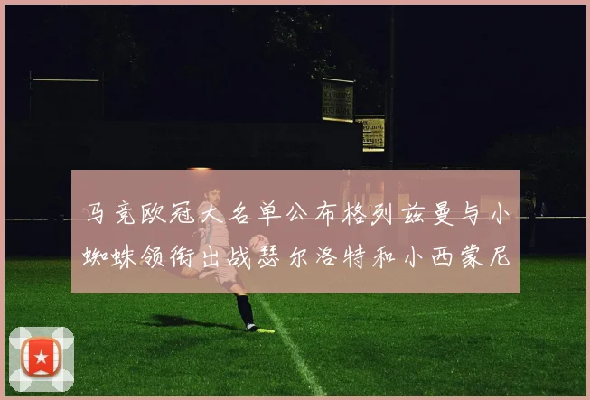 马竞欧冠大名单公布格列兹曼与小蜘蛛领衔出战瑟尔洛特和小西蒙尼在列