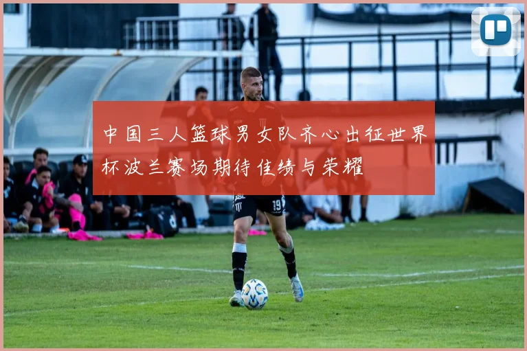 中国三人篮球男女队齐心出征世界杯波兰赛场期待佳绩与荣耀