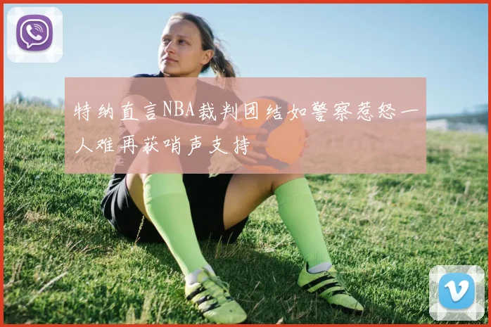 特纳直言NBA裁判团结如警察惹怒一人难再获哨声支持