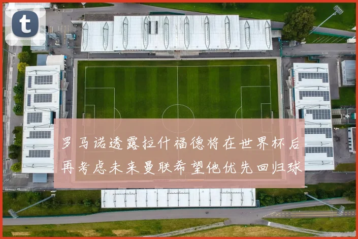 罗马诺透露拉什福德将在世界杯后再考虑未来曼联希望他优先回归球队