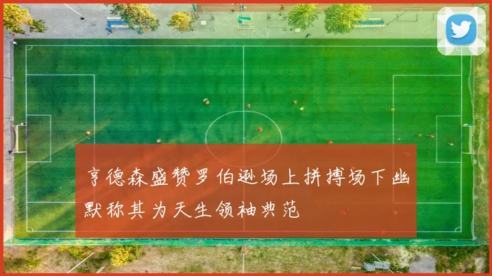 亨德森盛赞罗伯逊场上拼搏场下幽默称其为天生领袖典范
