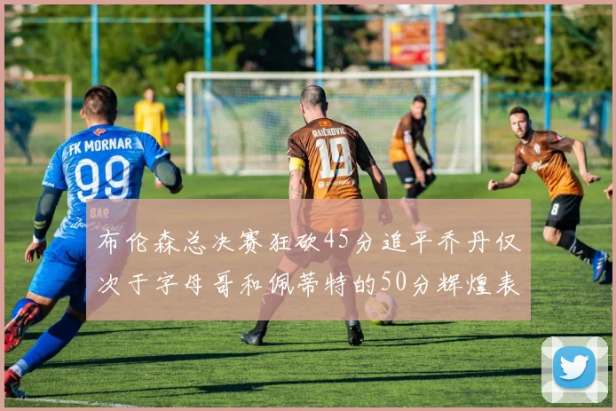 布伦森总决赛狂砍45分追平乔丹仅次于字母哥和佩蒂特的50分辉煌表现