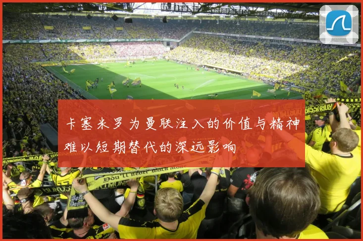 卡塞米罗为曼联注入的价值与精神难以短期替代的深远影响