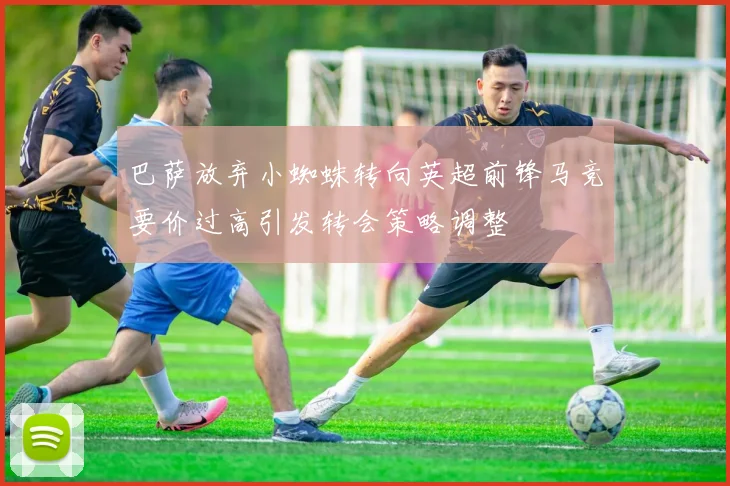 巴萨放弃小蜘蛛转向英超前锋马竞要价过高引发转会策略调整