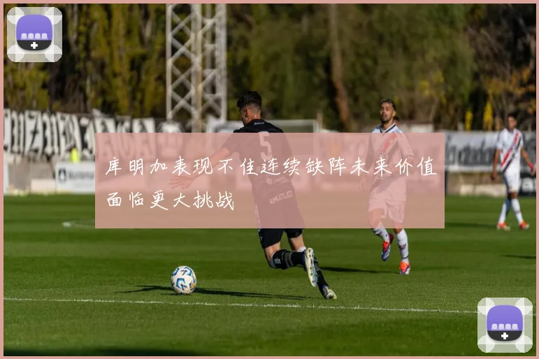 库明加表现不佳连续缺阵未来价值面临更大挑战