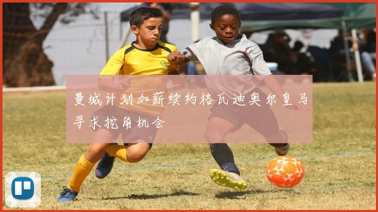 曼城计划加薪续约格瓦迪奥尔皇马寻求挖角机会