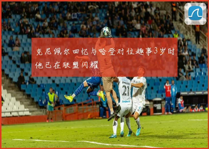 克尼佩尔回忆与哈登对位趣事3岁时他已在联盟闪耀