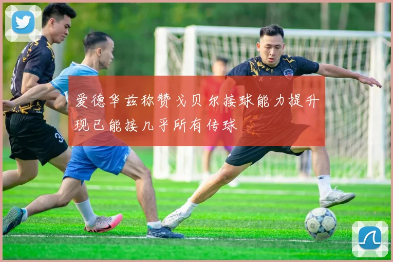爱德华兹称赞戈贝尔接球能力提升现已能接几乎所有传球