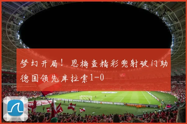 梦幻开局！恩梅查精彩兜射破门助德国领先库拉索1-0