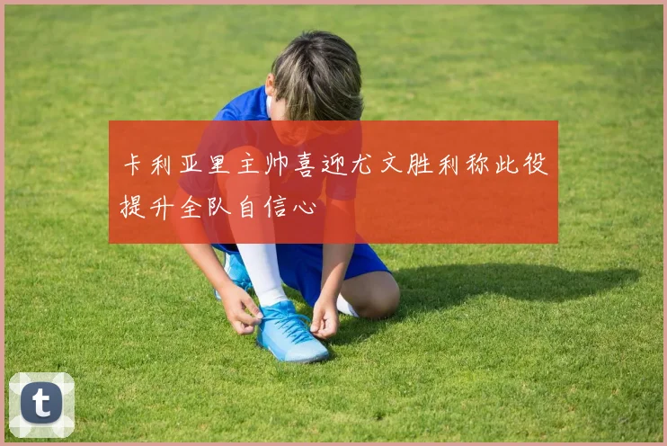 卡利亚里主帅喜迎尤文胜利称此役提升全队自信心