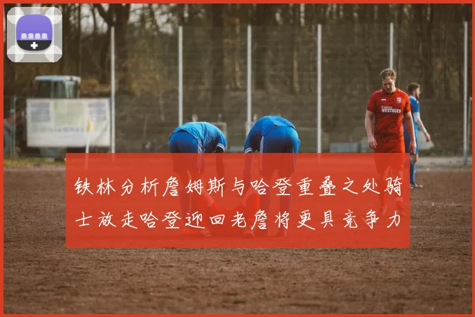 铁林分析詹姆斯与哈登重叠之处骑士放走哈登迎回老詹将更具竞争力
