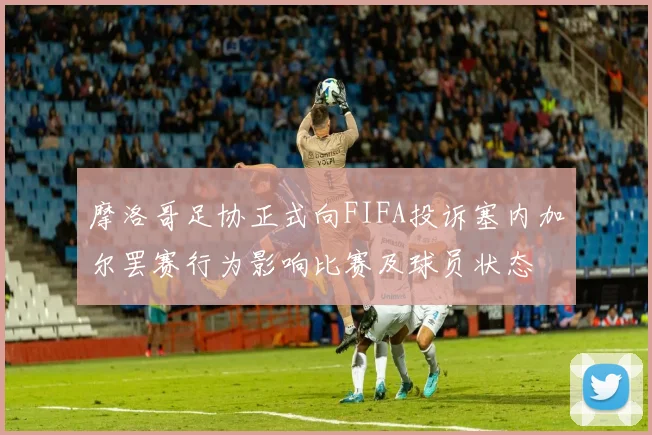 摩洛哥足协正式向FIFA投诉塞内加尔罢赛行为影响比赛及球员状态