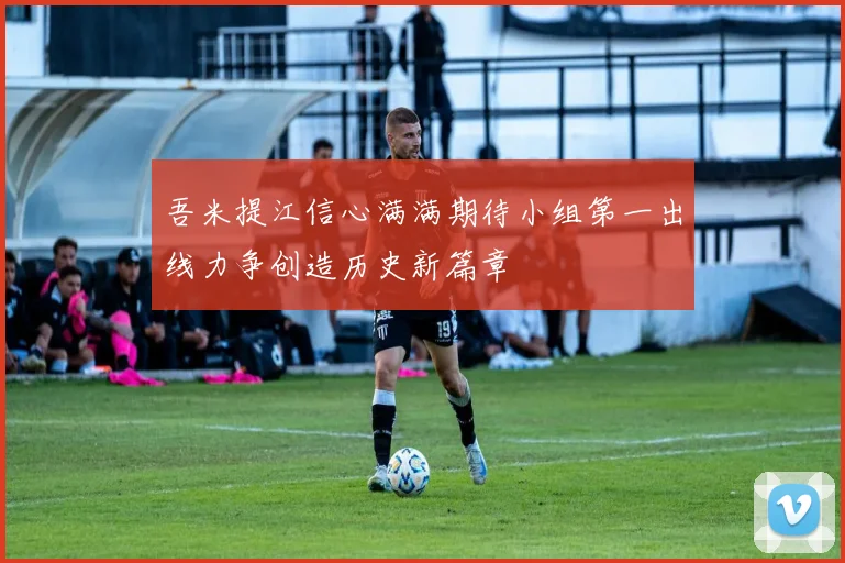吾米提江信心满满期待小组第一出线力争创造历史新篇章